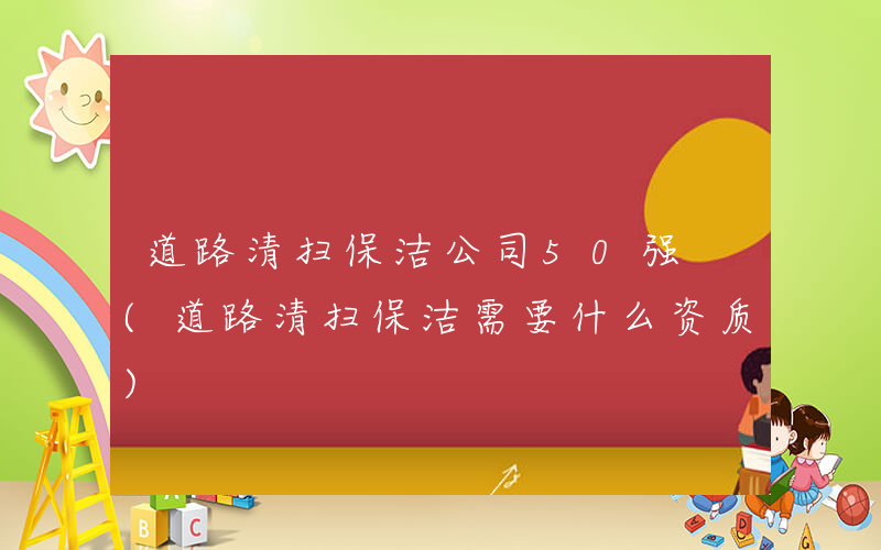 道路清扫保洁公司50强 (道路清扫保洁需要什么资质)